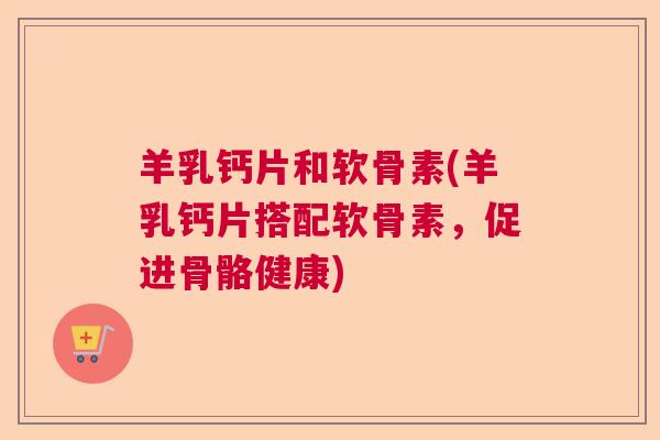 羊乳钙片和软骨素(羊乳钙片搭配软骨素,促进骨骼健康)