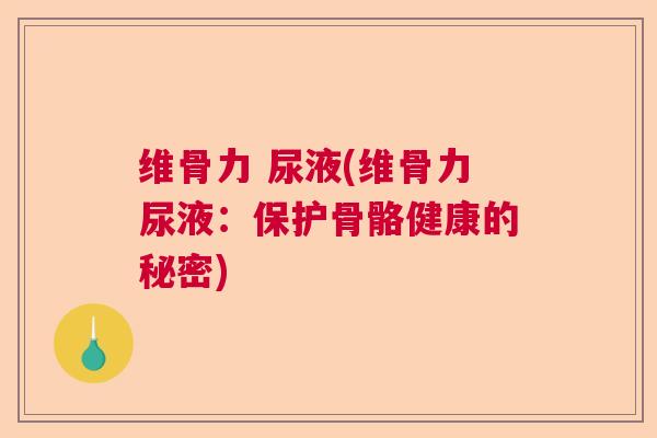 维骨力 尿液(维骨力尿液:保护骨骼健康的秘密)