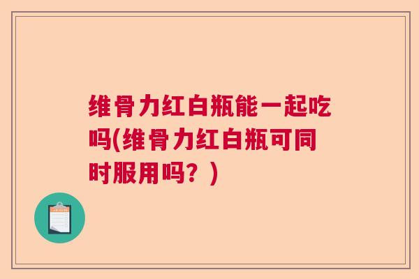 维骨力红白瓶能一起吃吗(维骨力红白瓶可同时服用吗?)