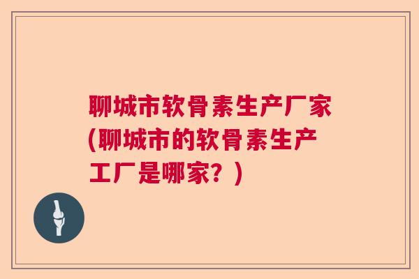 聊城市软骨素生产厂家(聊城市的软骨素生产工厂是哪家?)
