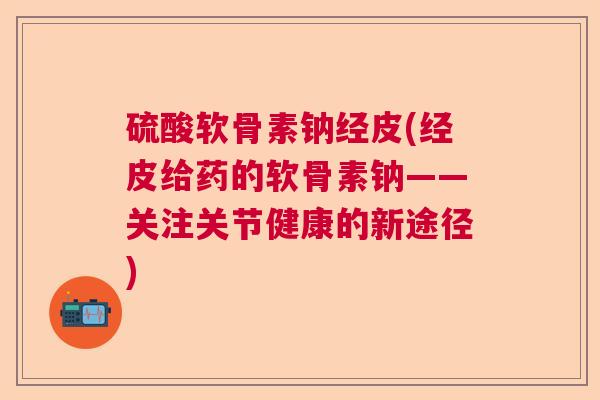 硫酸软骨素钠经皮(经皮给药的软骨素钠——关注关节健康的新途径)