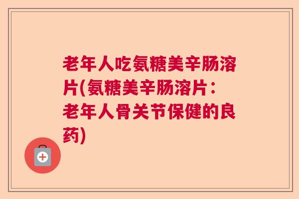 老年人吃氨糖美辛肠溶片(氨糖美辛肠溶片:老年人骨关节保健的良药) 老年人吃氨糖美辛肠溶片(氨糖美辛肠溶片:老年人骨关节保健的良药)