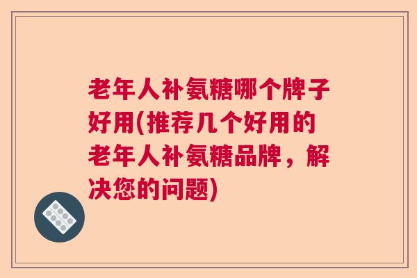 老年人补氨糖哪个牌子好用(推荐几个好用的老年人补氨糖品牌，解决您的问题)