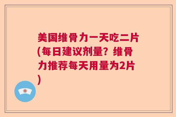 美国维骨力一天吃二片(每日建议剂量？维骨力推荐每天用量为2片)