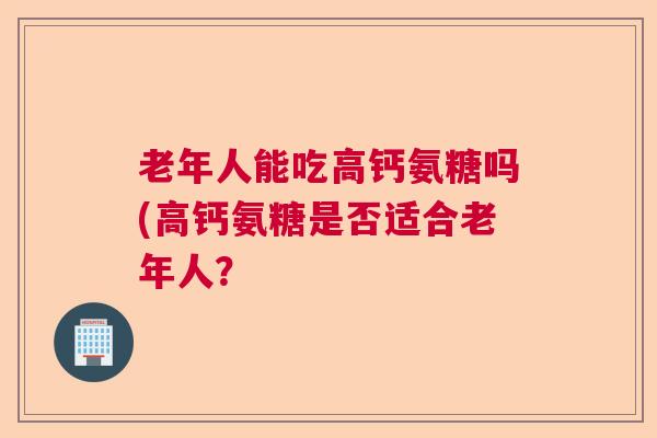 老年人能吃高钙氨糖吗(高钙氨糖是否适合老年人?