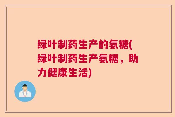 绿叶制药生产的氨糖(绿叶制药生产氨糖，助力健康生活)