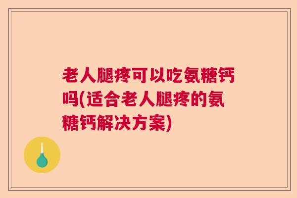 老人腿疼可以吃氨糖钙吗(适合老人腿疼的氨糖钙解决方案)