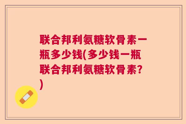 联合邦利氨糖软骨素一瓶多少钱(多少钱一瓶联合邦利氨糖软骨素？)
