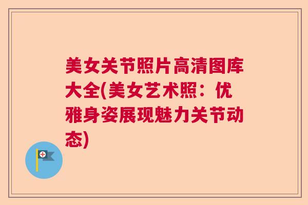 美女关节照片高清图库大全(美女艺术照：优雅身姿展现魅力关节动态)