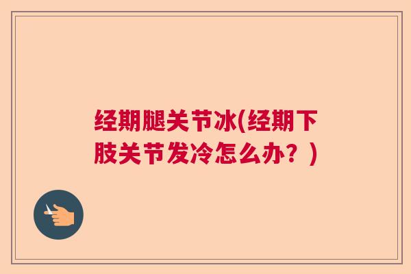 经期腿关节冰(经期下肢关节发冷怎么办?)