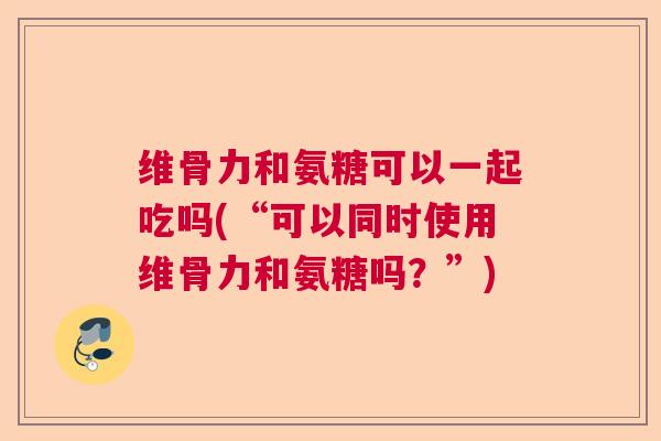 维骨力和氨糖可以一起吃吗(“可以同时使用维骨力和氨糖吗？”)