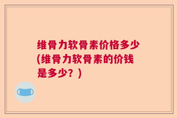 维骨力软骨素价格多少(维骨力软骨素的价钱是多少？)