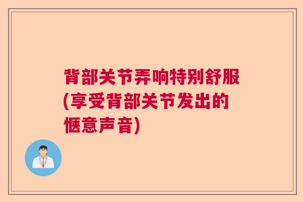 背部关节弄响特别舒服(享受背部关节发出的惬意声音) 背部关节弄响特别舒服(享受背部关节发出的惬意声音)