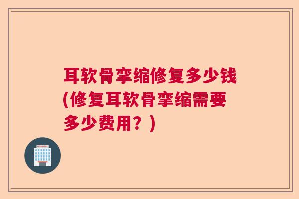 耳软骨挛缩修复多少钱(修复耳软骨挛缩需要多少费用?)