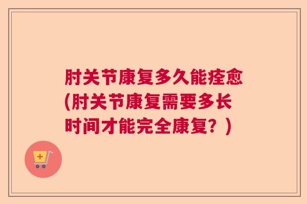 肘关节康复多久能痊愈(肘关节康复需要多长时间才能完全康复？)
