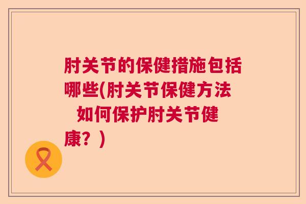 肘关节的保健措施包括哪些(肘关节保健方法 如何保护肘关节健康?)