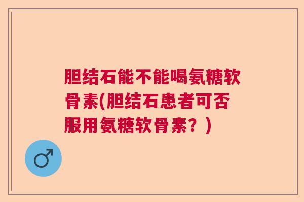 胆结石能不能喝氨糖软骨素(胆结石患者可否服用氨糖软骨素？)
