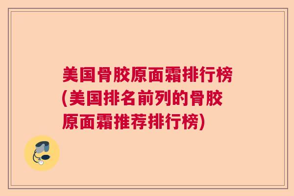美国骨胶原面霜排行榜(美国排名前列的骨胶原面霜推荐排行榜)