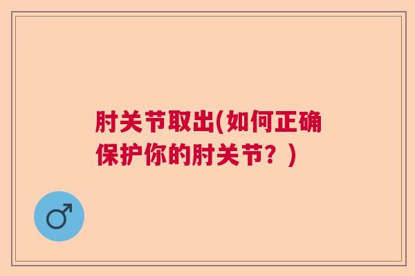 肘关节取出(如何正确保护你的肘关节?) 肘关节取出(如何正确保护你的肘关节?)