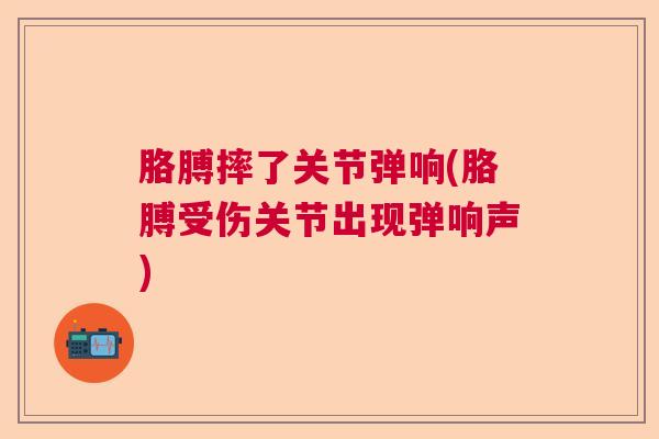 胳膊摔了关节弹响(胳膊受伤关节出现弹响声)