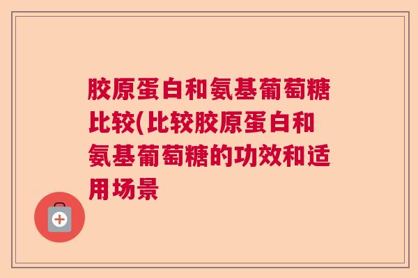 胶原蛋白和氨基葡萄糖比较(比较胶原蛋白和氨基葡萄糖的功效和适用场景