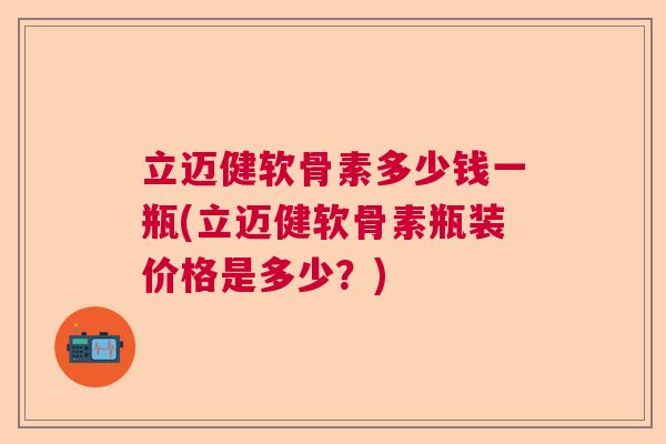 立迈健软骨素多少钱一瓶(立迈健软骨素瓶装价格是多少？)