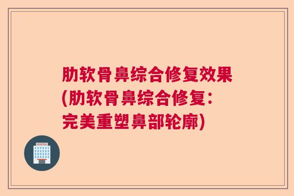 肋软骨鼻综合修复效果(肋软骨鼻综合修复:完美重塑鼻部轮廓)
