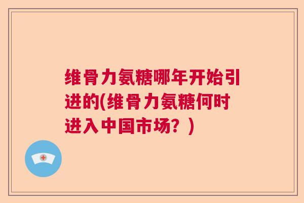 维骨力氨糖哪年开始引进的(维骨力氨糖何时进入中国市场?)