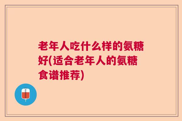 老年人吃什么样的氨糖好(适合老年人的氨糖食谱推荐)