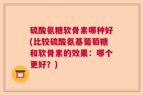硫酸氨糖软骨素哪种好(比较硫酸氨基葡萄糖和软骨素的效果:哪个更好?)