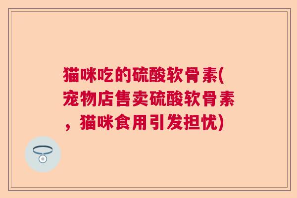 猫咪吃的硫酸软骨素(宠物店售卖硫酸软骨素,猫咪食用引发担忧)
