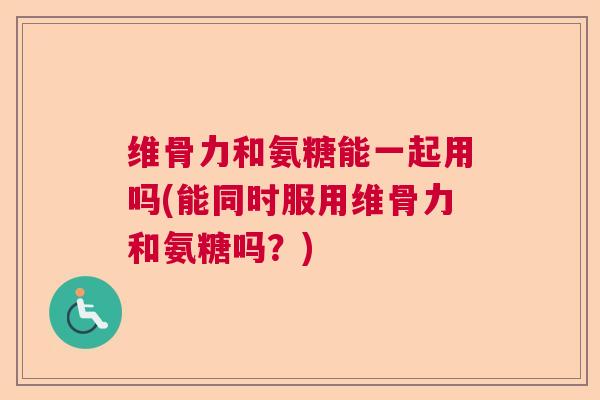 维骨力和氨糖能一起用吗(能同时服用维骨力和氨糖吗？)