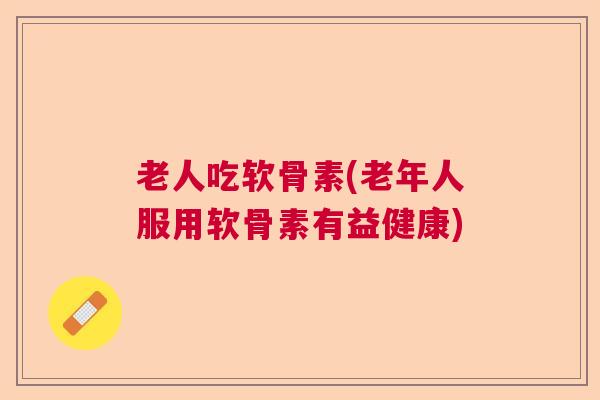 老人吃软骨素(老年人服用软骨素有益健康)