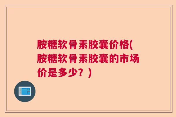 胺糖软骨素胶囊价格(胺糖软骨素胶囊的市场价是多少?)
