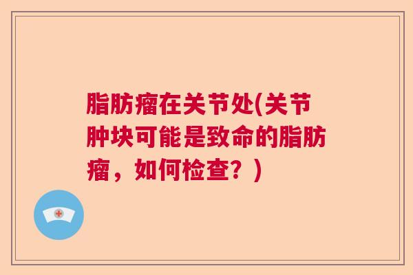脂肪瘤在关节处(关节肿块可能是致命的脂肪瘤,如何检查?)