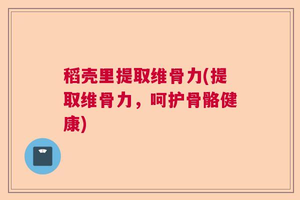 稻壳里提取维骨力(提取维骨力,呵护骨骼健康)