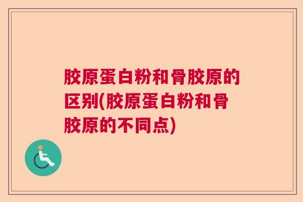 胶原蛋白粉和骨胶原的区别(胶原蛋白粉和骨胶原的不同点)