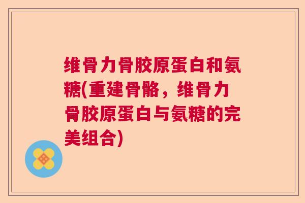 维骨力骨胶原蛋白和氨糖(重建骨骼,维骨力骨胶原蛋白与氨糖的完美组合)