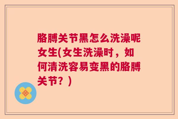 胳膊关节黑怎么洗澡呢女生(女生洗澡时,如何清洗容易变黑的胳膊关节?)