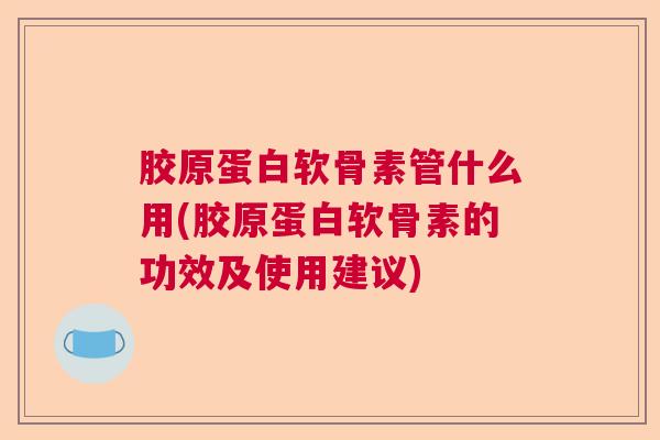 胶原蛋白软骨素管什么用(胶原蛋白软骨素的功效及使用建议)