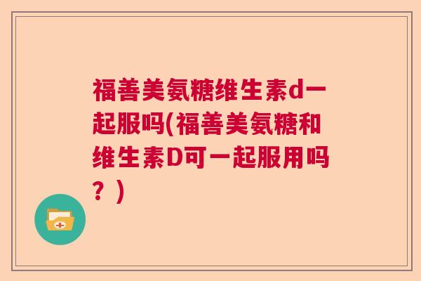 福善美氨糖维生素d一起服吗(福善美氨糖和维生素D可一起服用吗?)