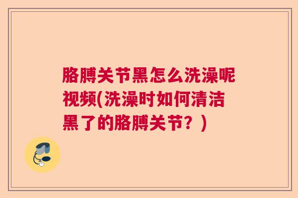 胳膊关节黑怎么洗澡呢视频(洗澡时如何清洁黑了的胳膊关节?)