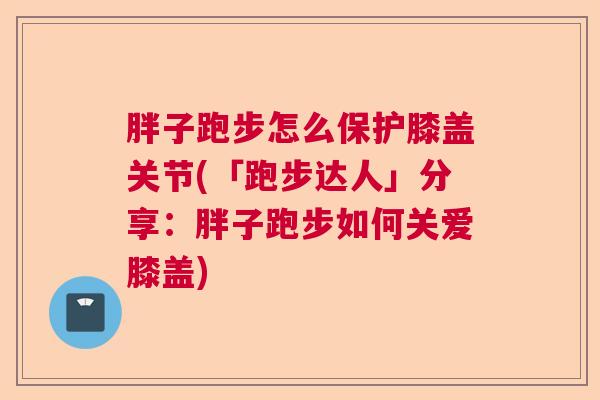 胖子跑步怎么保护膝盖关节(「跑步达人」分享:胖子跑步如何关爱膝盖)