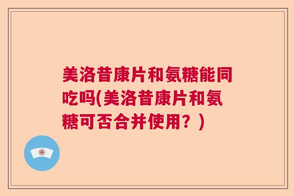美洛昔康片和氨糖能同吃吗(美洛昔康片和氨糖可否合并使用?) 美洛昔康片和氨糖能同吃吗(美洛昔康片和氨糖可否合并使用?)
