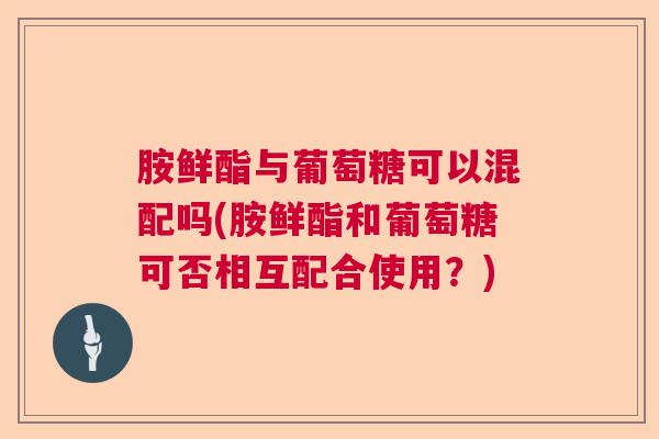 胺鲜酯与葡萄糖可以混配吗(胺鲜酯和葡萄糖可否相互配合使用?)