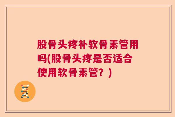 股骨头疼补软骨素管用吗(股骨头疼是否适合使用软骨素管？)