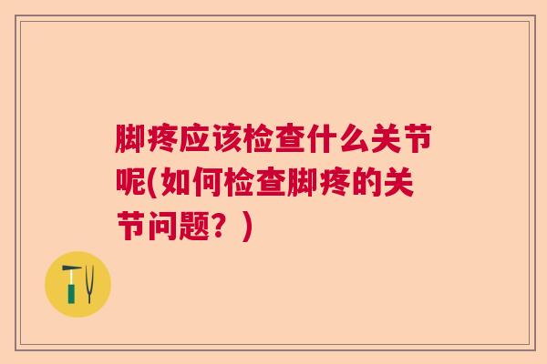 脚疼应该检查什么关节呢(如何检查脚疼的关节问题?)