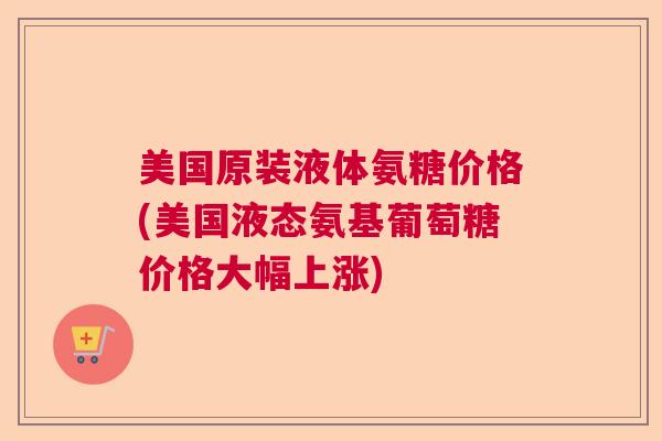美国原装液体氨糖价格(美国液态氨基葡萄糖价格大幅上涨)