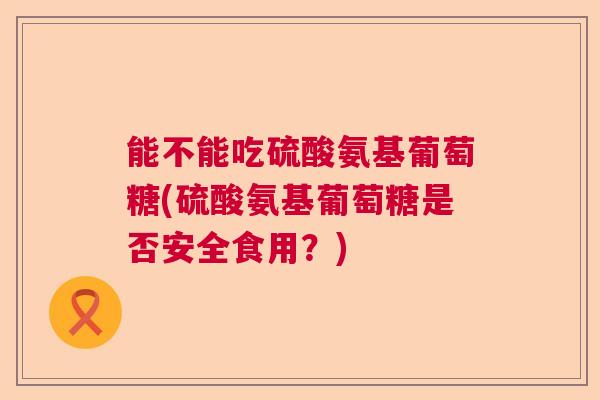 能不能吃硫酸氨基葡萄糖(硫酸氨基葡萄糖是否安全食用?)