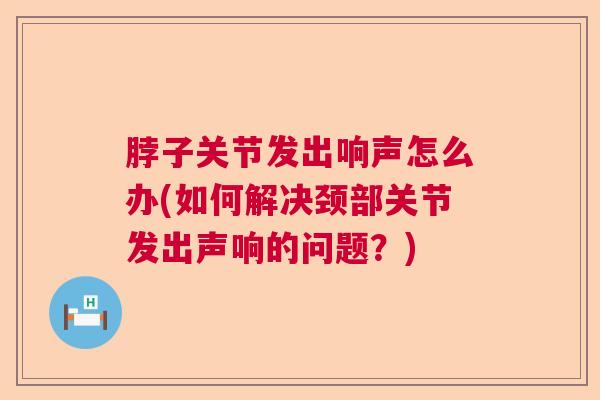脖子关节发出响声怎么办(如何解决颈部关节发出声响的问题?)